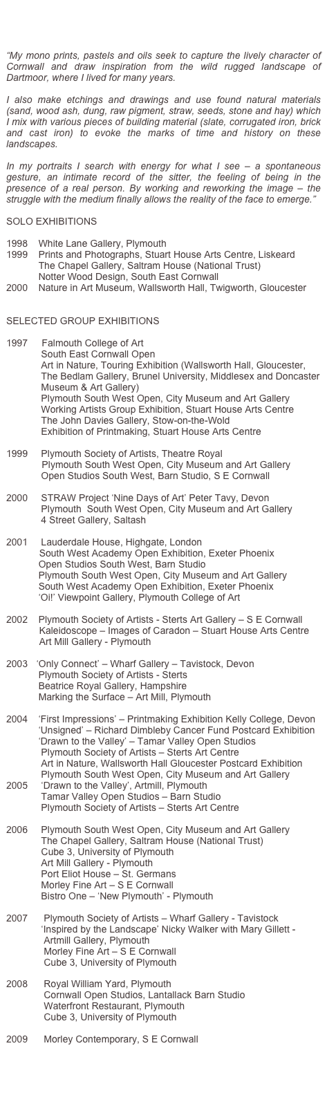 
Studied at Falmouth College of Art and taught by Ray Atkins and Andrew Stonyer.

“My mono prints, pastels and oils seek to capture the lively character of Cornwall and draw inspiration from the wild rugged landscape of Dartmoor, where I lived for many years.

I also make etchings and drawings and use found natural materials (sand, wood ash, dung, raw pigment, straw, seeds, stone and hay) which I mix with various pieces of building material (slate, corrugated iron, brick and cast iron) to evoke the marks of time and history on these landscapes.

In my portraits I search with energy for what I see – a spontaneous gesture, an intimate record of the sitter, the feeling of being in the presence of a real person. By working and reworking the image – the struggle with the medium finally allows the reality of the face to emerge.”

SOLO EXHIBITIONS

1998    White Lane Gallery, Plymouth
1999    Prints and Photographs, Stuart House Arts Centre, Liskeard
            The Chapel Gallery, Saltram House (National Trust)
            Notter Wood Design, South East Cornwall
2000    Nature in Art Museum, Wallsworth Hall, Twigworth, Gloucester 
    

SELECTED GROUP EXHIBITIONS

1997 	    Falmouth College of Art
             South East Cornwall Open
             Art in Nature, Touring Exhibition (Wallsworth Hall, Gloucester,             
             The Bedlam Gallery, Brunel University, Middlesex and Doncaster  
             Museum & Art Gallery)
             Plymouth South West Open, City Museum and Art Gallery
             Working Artists Group Exhibition, Stuart House Arts Centre
             The John Davies Gallery, Stow-on-the-Wold
             Exhibition of Printmaking, Stuart House Arts Centre

1999     Plymouth Society of Artists, Theatre Royal
	    Plymouth South West Open, City Museum and Art Gallery
             Open Studios South West, Barn Studio, S E Cornwall

2000     STRAW Project ‘Nine Days of Art’ Peter Tavy, Devon
             Plymouth  South West Open, City Museum and Art Gallery
             4 Street Gallery, Saltash

2001     Lauderdale House, Highgate, London
	   South West Academy Open Exhibition, Exeter Phoenix
            Open Studios South West, Barn Studio
            Plymouth South West Open, City Museum and Art Gallery
            South West Academy Open Exhibition, Exeter Phoenix 
            ‘Oi!’ Viewpoint Gallery, Plymouth College of Art

2002    Plymouth Society of Artists - Sterts Art Gallery – S E Cornwall
  	   Kaleidoscope – Images of Caradon – Stuart House Arts Centre
	   Art Mill Gallery - Plymouth

2003	  ‘Only Connect’ – Wharf Gallery – Tavistock, Devon
            Plymouth Society of Artists - Sterts
            Beatrice Royal Gallery, Hampshire
            Marking the Surface – Art Mill, Plymouth

2004    ‘First Impressions’ – Printmaking Exhibition Kelly College, Devon
            ‘Unsigned’ – Richard Dimbleby Cancer Fund Postcard Exhibition
            ‘Drawn to the Valley’ – Tamar Valley Open Studios
             Plymouth Society of Artists – Sterts Art Centre
             Art in Nature, Wallsworth Hall Gloucester Postcard Exhibition
             Plymouth South West Open, City Museum and Art Gallery
2005     ‘Drawn to the Valley’, Artmill, Plymouth
             Tamar Valley Open Studios – Barn Studio
             Plymouth Society of Artists – Sterts Art Centre

2006     Plymouth South West Open, City Museum and Art Gallery
             The Chapel Gallery, Saltram House (National Trust)
             Cube 3, University of Plymouth
             Art Mill Gallery - Plymouth
             Port Eliot House – St. Germans
             Morley Fine Art – S E Cornwall
             Bistro One – ‘New Plymouth’ - Plymouth

2007      Plymouth Society of Artists – Wharf Gallery - Tavistock
             ‘Inspired by the Landscape’ Nicky Walker with Mary Gillett -
              Artmill Gallery, Plymouth
              Morley Fine Art – S E Cornwall
              Cube 3, University of Plymouth

2008      Royal William Yard, Plymouth
              Cornwall Open Studios, Lantallack Barn Studio
              Waterfront Restaurant, Plymouth
              Cube 3, University of Plymouth

2009      Morley Contemporary, S E Cornwall
              


